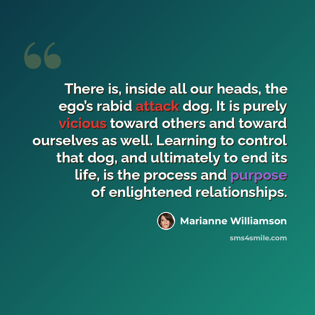 “There is, inside all our heads, the ego’s rabid attack dog. It is purely vicious toward others and toward ourselves as well. Learning to control that dog, and ultimately to end its life, is the process and purpose of enlightened relationships.” quote by Marianne Williamson
