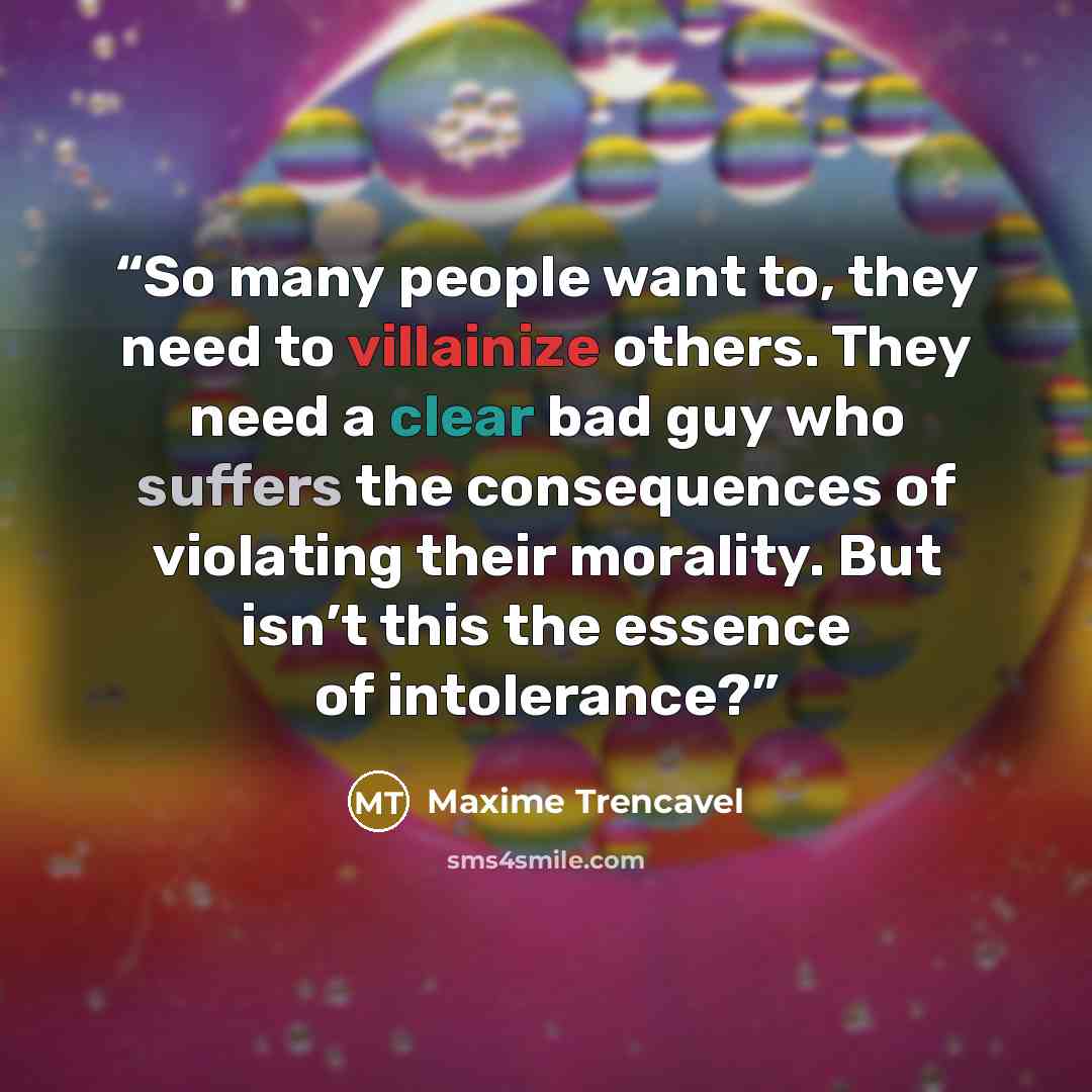 “So many people want to, they need to villainize others. They need a clear bad guy who suffers the consequences of violating their morality. But isn’t this the essence of intolerance?” quote by Maxime Trencavel