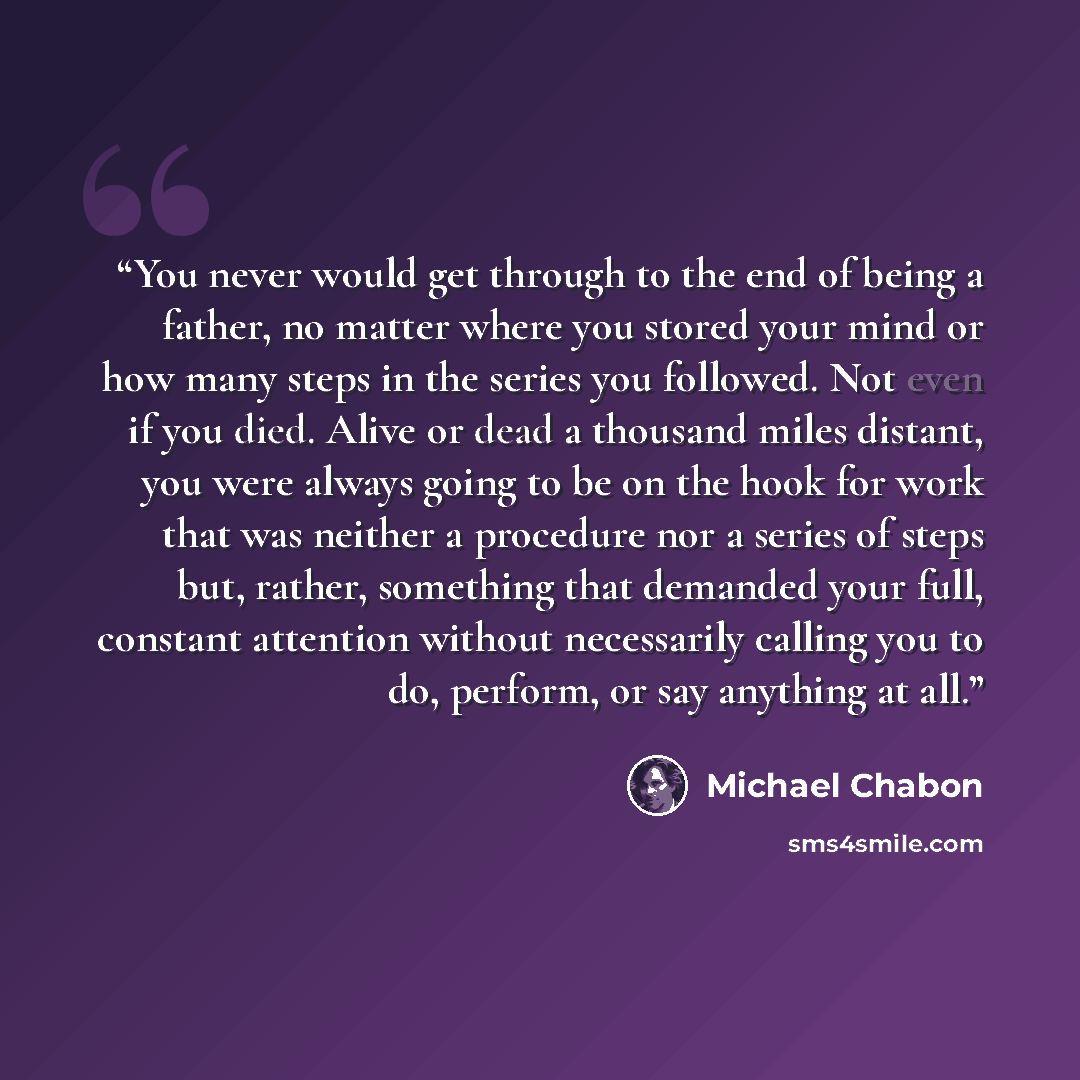 “You never would get through to the end of being a father, no matter where you stored your mind or how many steps in the series you followed. Not even if you died. Alive or dead a thousand miles distant, you were always going to be on the hook for work that was neither a procedure nor a series of…” quote by Michael Chabon