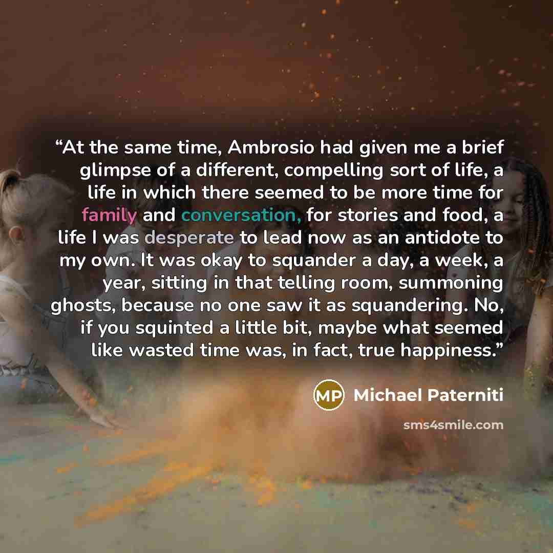 “At the same time, Ambrosio had given me a brief glimpse of a different, compelling sort of life, a life in which there seemed to be more time for family and conversation, for stories and food, a life I was desperate to lead now as an antidote to my own. It was okay to squander a day, a week, a…” quote by Michael Paterniti
