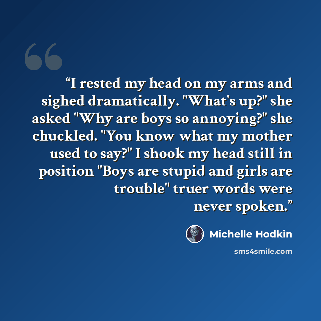 “I rested my head on my arms and sighed dramatically. "What's up?" she asked "Why are boys so annoying?" she chuckled. "You know what my mother used to say?" I shook my head still in position "Boys are stupid and girls are trouble" truer words were never spoken.” quote by Michelle Hodkin