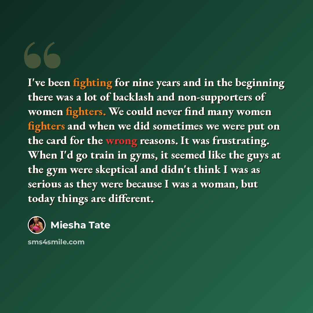 “I've been fighting for nine years and in the beginning there was a lot of backlash and non-supporters of women fighters. We could never find many women fighters and when we did sometimes we were put on the card for the wrong reasons. It was frustrating. When I'd go train in gyms, it seemed like…” quote by Miesha Tate