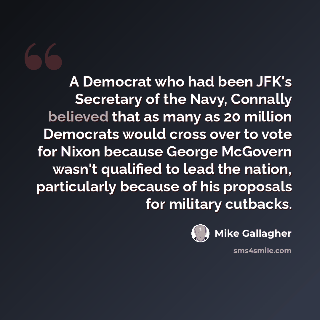 “A Democrat who had been JFK's Secretary of the Navy, Connally believed that as many as 20 million Democrats would cross over to vote for Nixon because George McGovern wasn't qualified to lead the nation, particularly because of his proposals for military cutbacks.” quote by Mike Gallagher