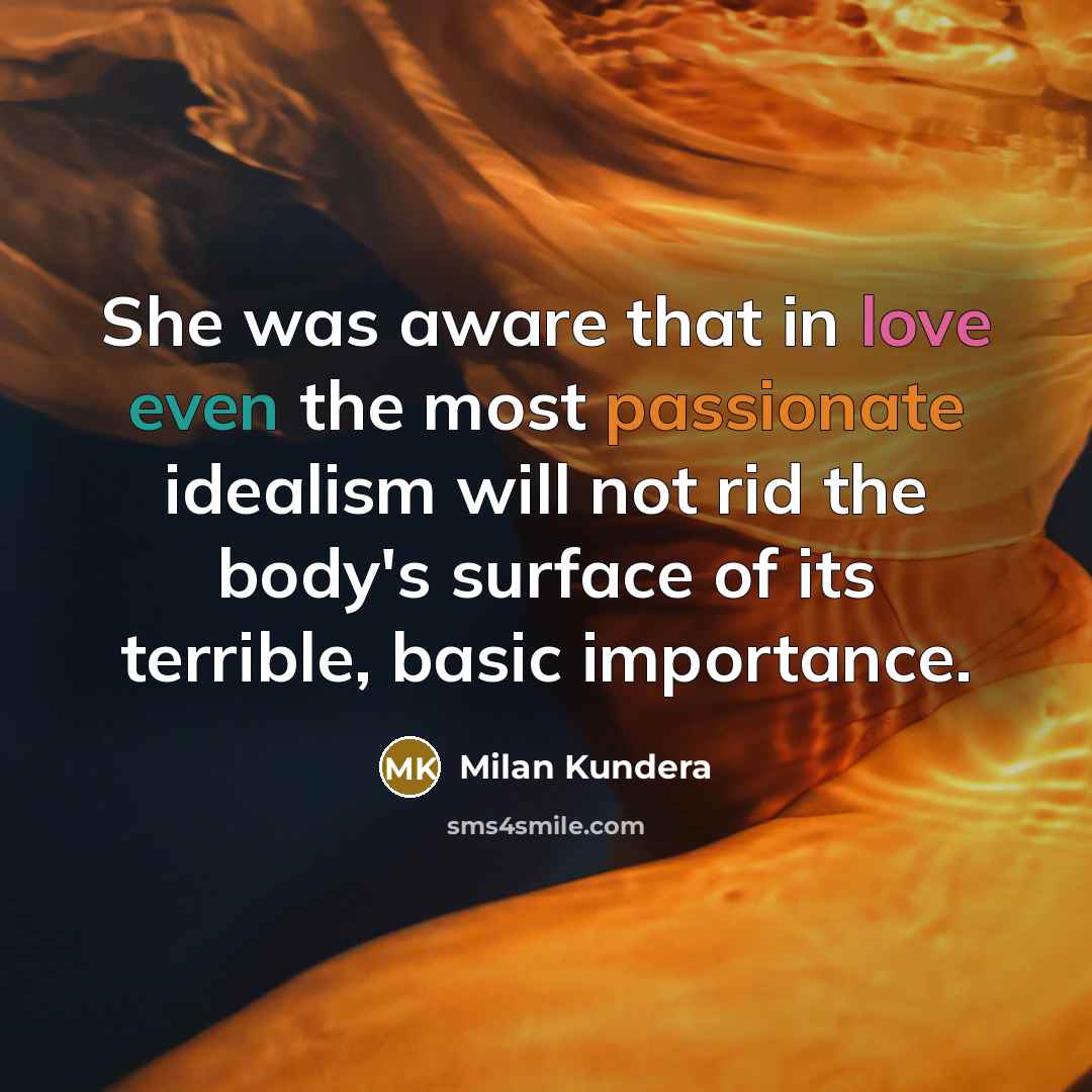 “She was aware that in love even the most passionate idealism will not rid the body's surface of its terrible, basic importance.” quote by Milan Kundera