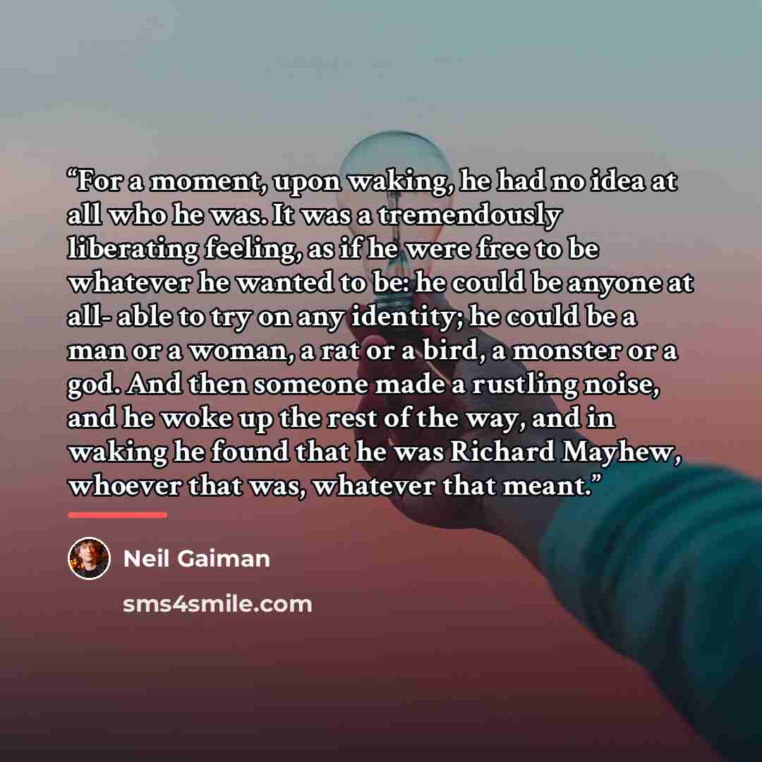 “For a moment, upon waking, he had no idea at all who he was. It was a tremendously liberating feeling, as if he were free to be whatever he wanted to be: he could be anyone at all- able to try on any identity; he could be a man or a woman, a rat or a bird, a monster or a god. And then someone made…” quote by Neil Gaiman