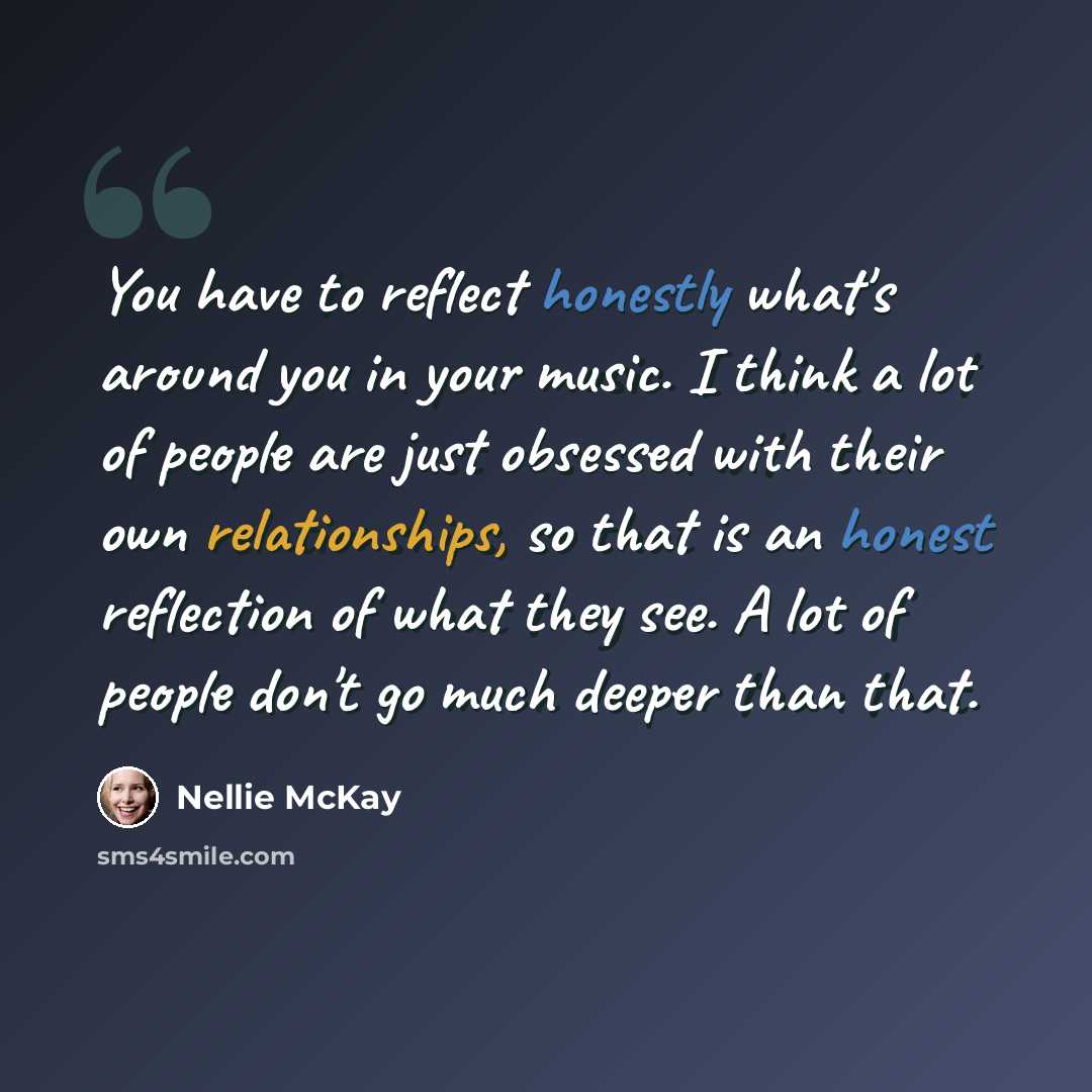“You have to reflect honestly what's around you in your music. I think a lot of people are just obsessed with their own relationships, so that is an honest reflection of what they see. A lot of people don't go much deeper than that.” quote by Nellie McKay