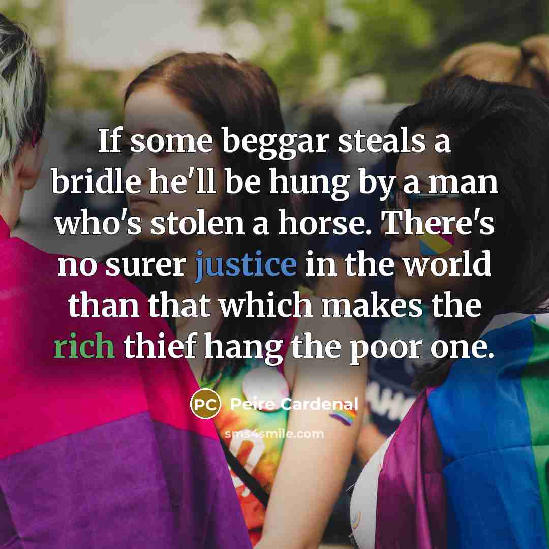 “If some beggar steals a bridle he'll be hung by a man who's stolen a horse. There's no surer justice in the world than that which makes the rich thief hang the poor one.” quote by Peire Cardenal