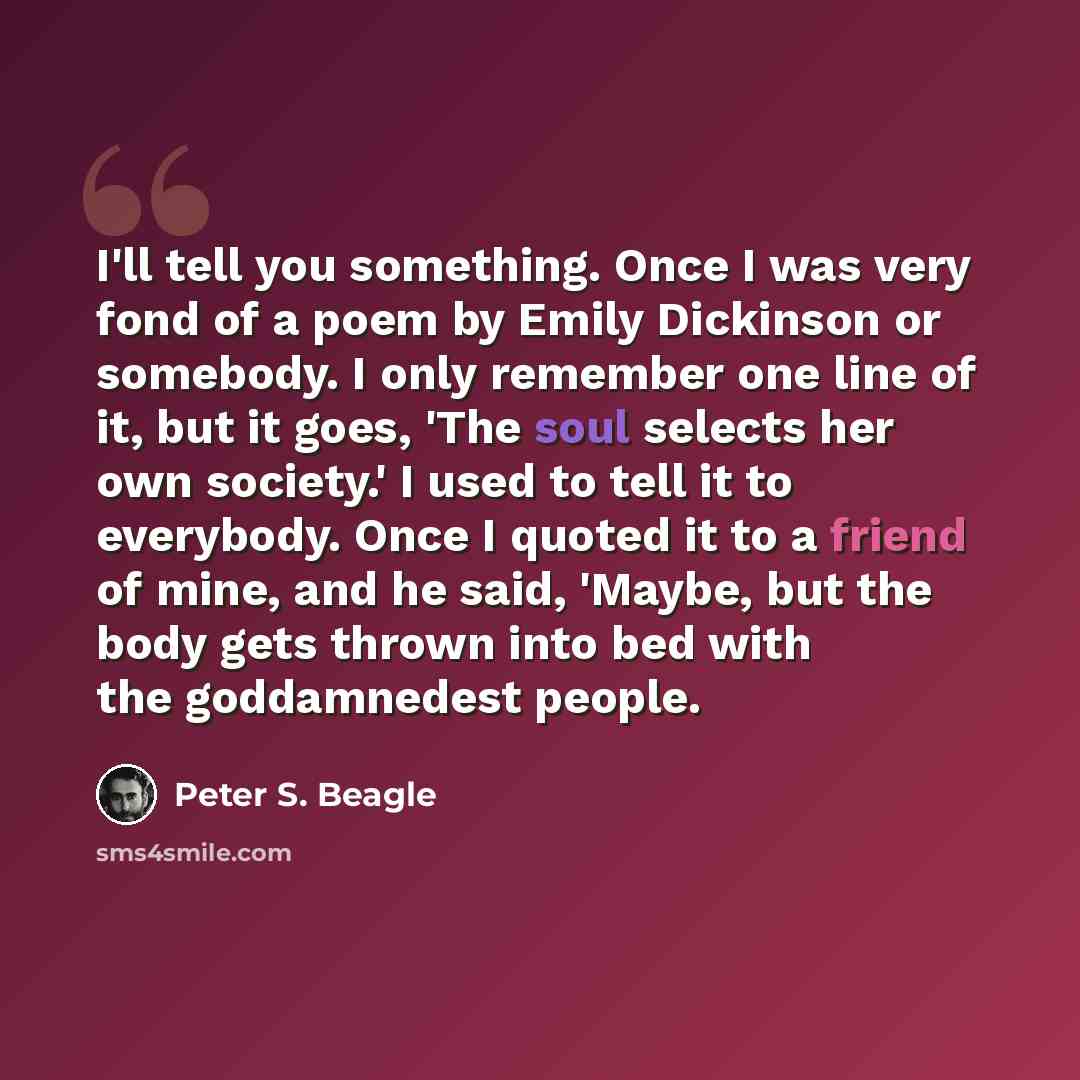 “I'll tell you something. Once I was very fond of a poem by Emily Dickinson or somebody. I only remember one line of it, but it goes, 'The soul selects her own society.' I used to tell it to everybody. Once I quoted it to a friend of mine, and he said, 'Maybe, but the body gets thrown into bed with…” quote by Peter S. Beagle