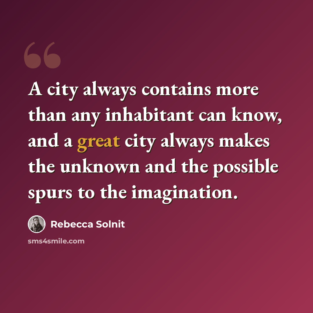 “A city always contains more than any inhabitant can know, and a great city always makes the unknown and the possible spurs to the imagination.” quote by Rebecca Solnit