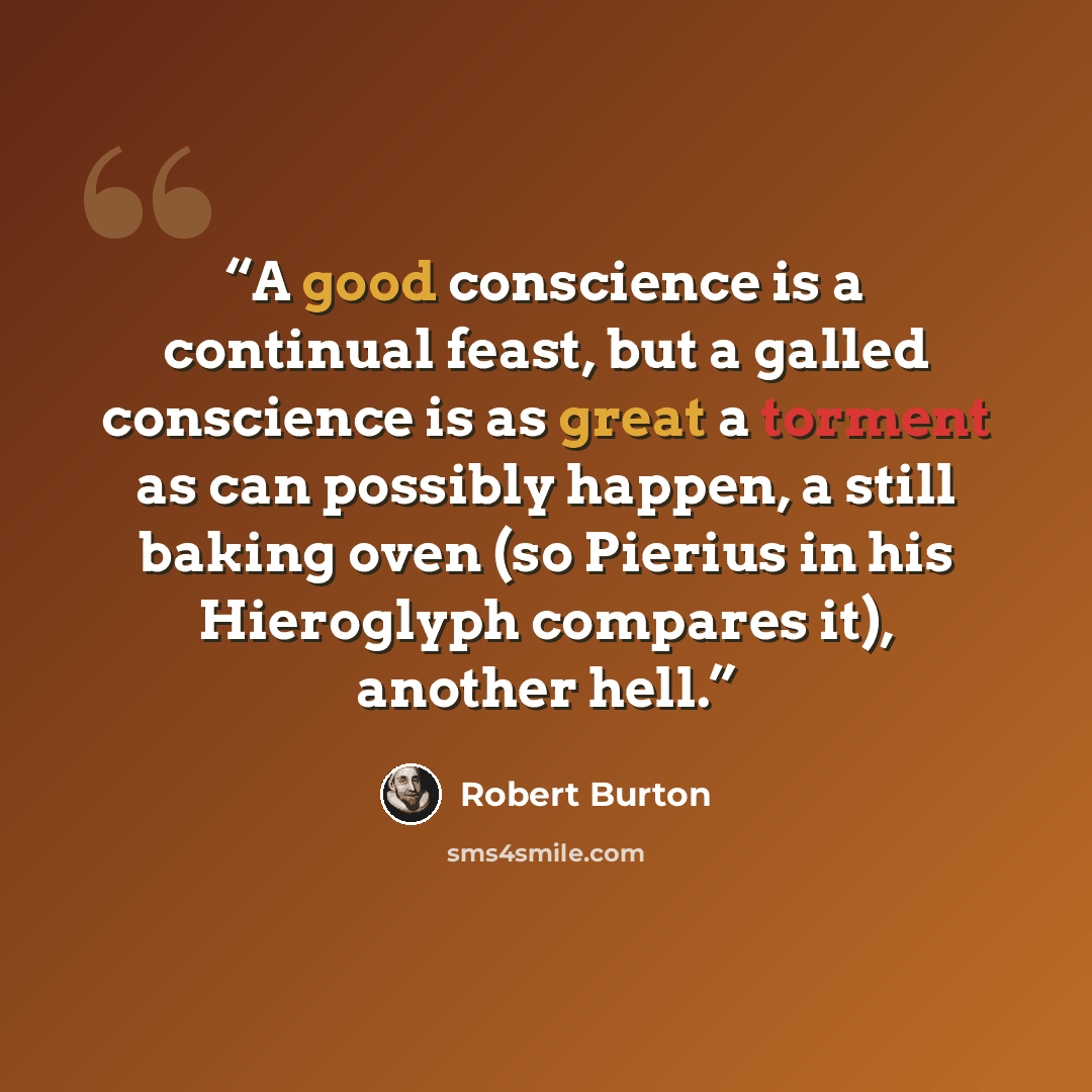 “A good conscience is a continual feast, but a galled conscience is as great a torment as can possibly happen, a still baking oven (so Pierius in his Hieroglyph compares it), another hell.” quote by Robert Burton