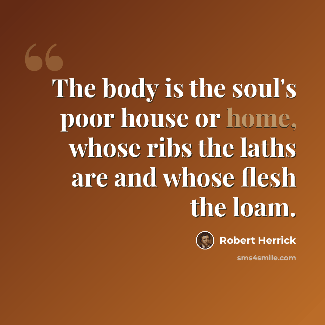 “The body is the soul's poor house or home, whose ribs the laths are and whose flesh the loam.” quote by Robert Herrick