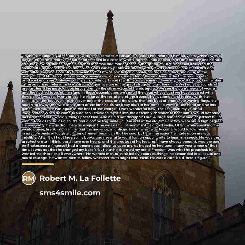 “In the campaign of 1876, Robert G. Ingersoll came to Madison to speak. I had heard of him for years; when I was a boy on the farm a relative of ours had testified in a case in which Ingersoll had appeared as an attorney and he had told the glowing stories of the plea that Ingersoll had made. Then…” quote by Robert M. La Follette