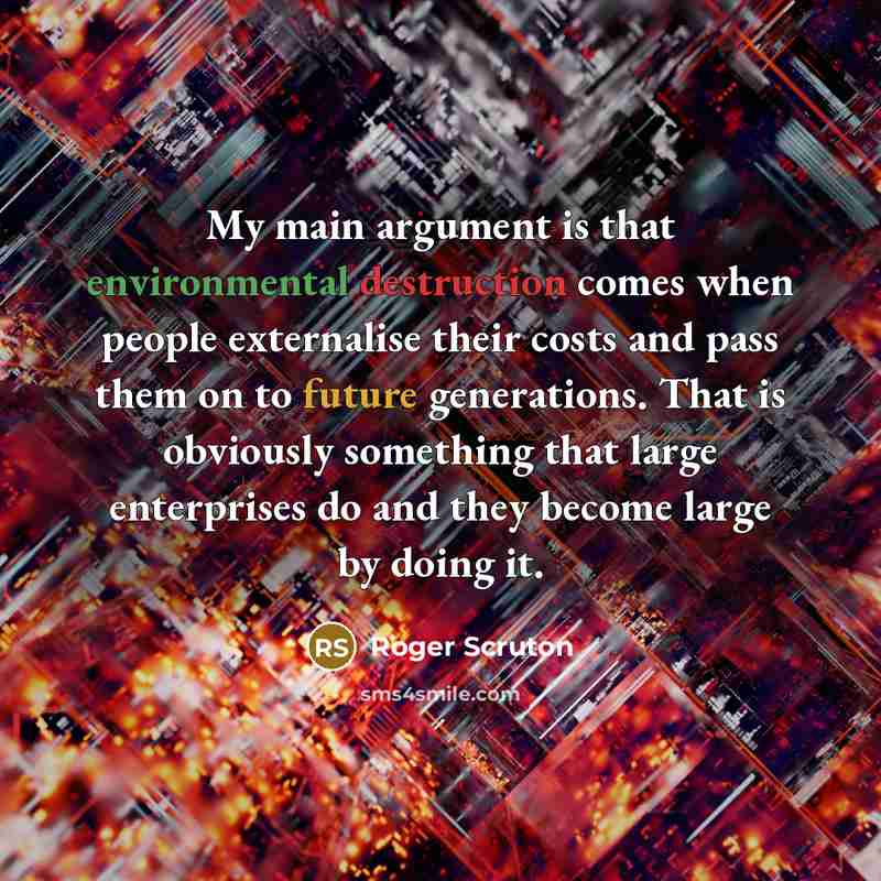 “My main argument is that environmental destruction comes when people externalise their costs and pass them on to future generations. That is obviously something that large enterprises do and they become large by doing it.” quote by Roger Scruton