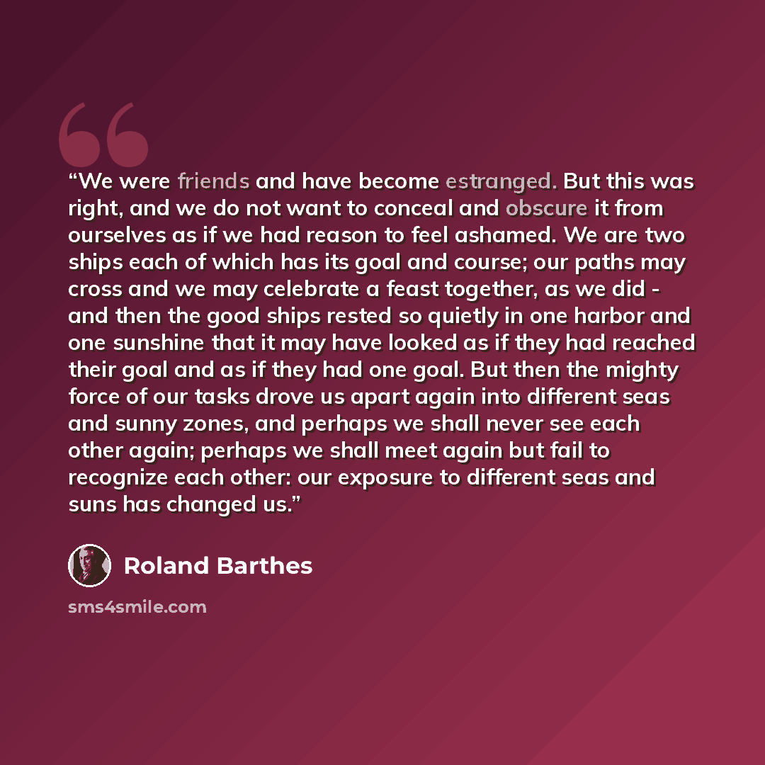 “We were friends and have become estranged. But this was right, and we do not want to conceal and obscure it from ourselves as if we had reason to feel ashamed. We are two ships each of which has its goal and course; our paths may cross and we may celebrate a feast together, as we did - and then…” quote by Roland Barthes