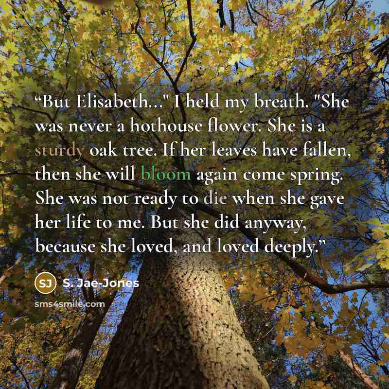 “But Elisabeth..." I held my breath. "She was never a hothouse flower. She is a sturdy oak tree. If her leaves have fallen, then she will bloom again come spring. She was not ready to die when she gave her life to me. But she did anyway, because she loved, and loved deeply.” quote by S. Jae-Jones