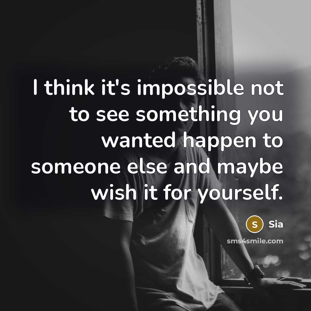 “I think it's impossible not to see something you wanted happen to someone else and maybe wish it for yourself.” quote by Sia
