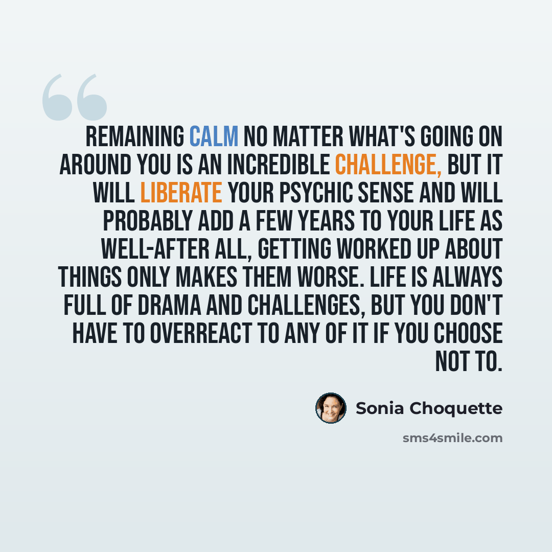“Remaining calm no matter what's going on around you is an incredible challenge, but it will liberate your psychic sense and will probably add a few years to your life as well-after all, getting worked up about things only makes them worse. Life is always full of drama and challenges, but you don't…” quote by Sonia Choquette