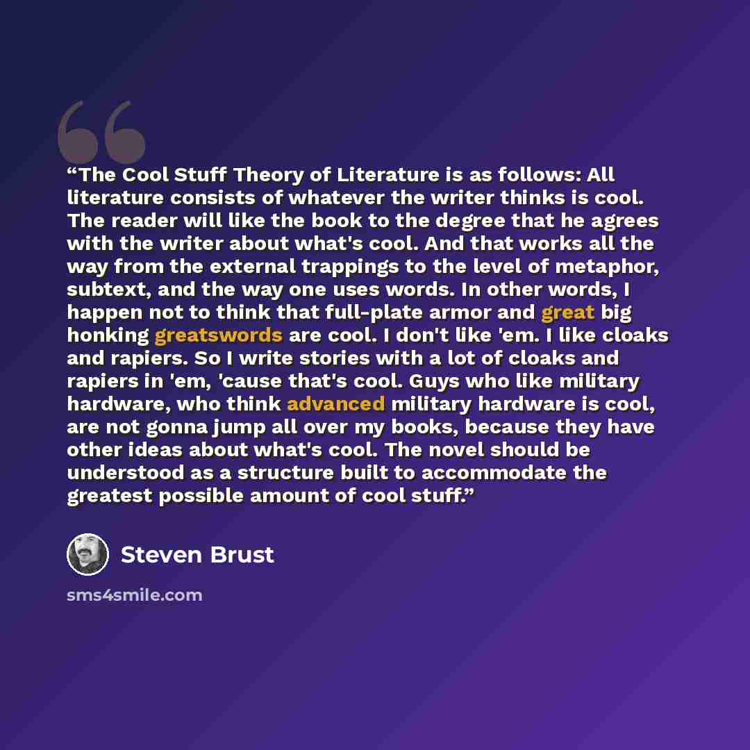 “The Cool Stuff Theory of Literature is as follows: All literature consists of whatever the writer thinks is cool. The reader will like the book to the degree that he agrees with the writer about what's cool. And that works all the way from the external trappings to the level of metaphor, subtext…” quote by Steven Brust