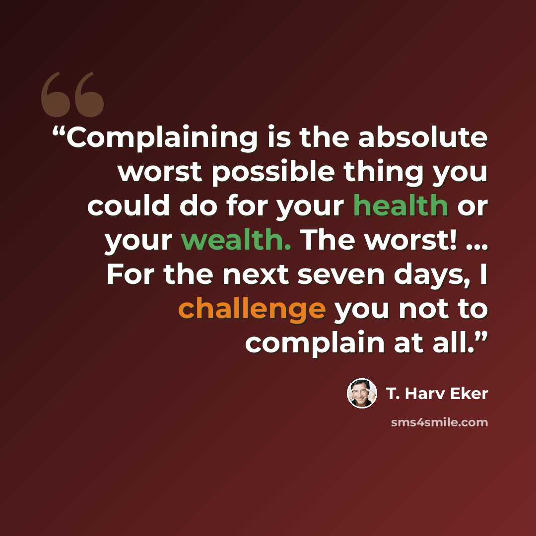“Complaining is the absolute worst possible thing you could do for your health or your wealth. The worst! ... For the next seven days, I challenge you not to complain at all.” quote by T. Harv Eker