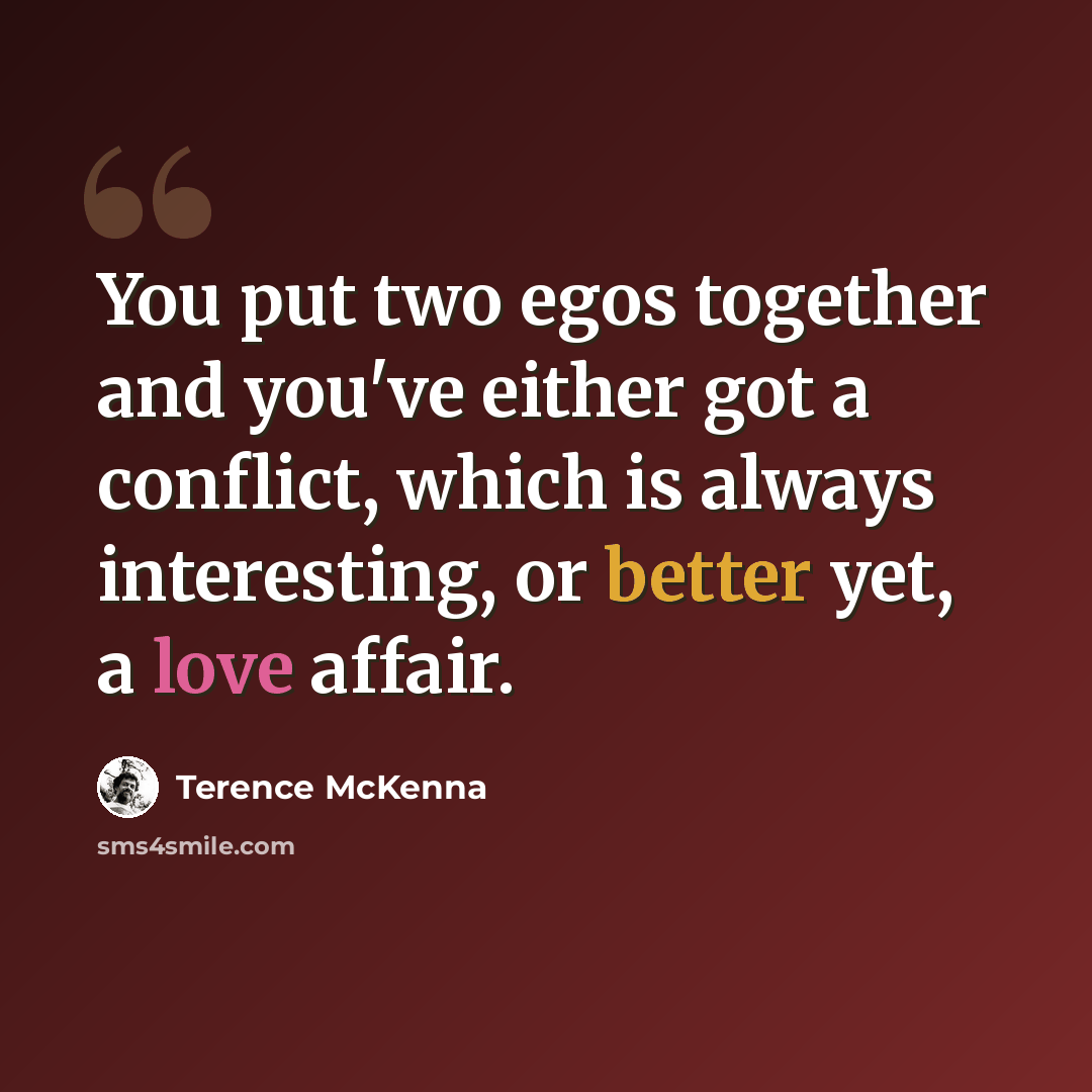 “You put two egos together and you've either got a conflict, which is always interesting, or better yet, a love affair.” quote by Terence McKenna