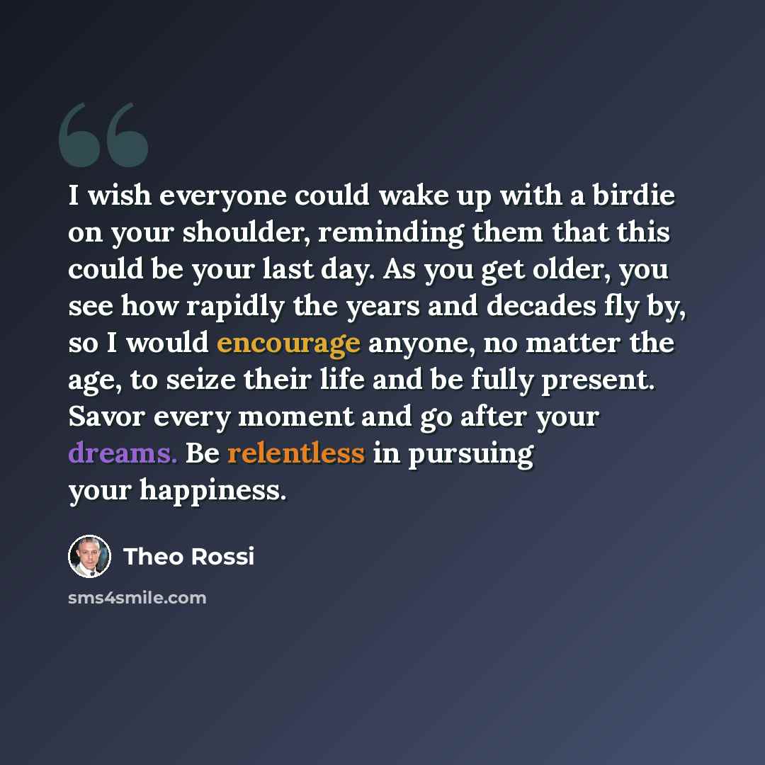 “I wish everyone could wake up with a birdie on your shoulder, reminding them that this could be your last day. As you get older, you see how rapidly the years and decades fly by, so I would encourage anyone, no matter the age, to seize their life and be fully present. Savor every moment and go…” quote by Theo Rossi