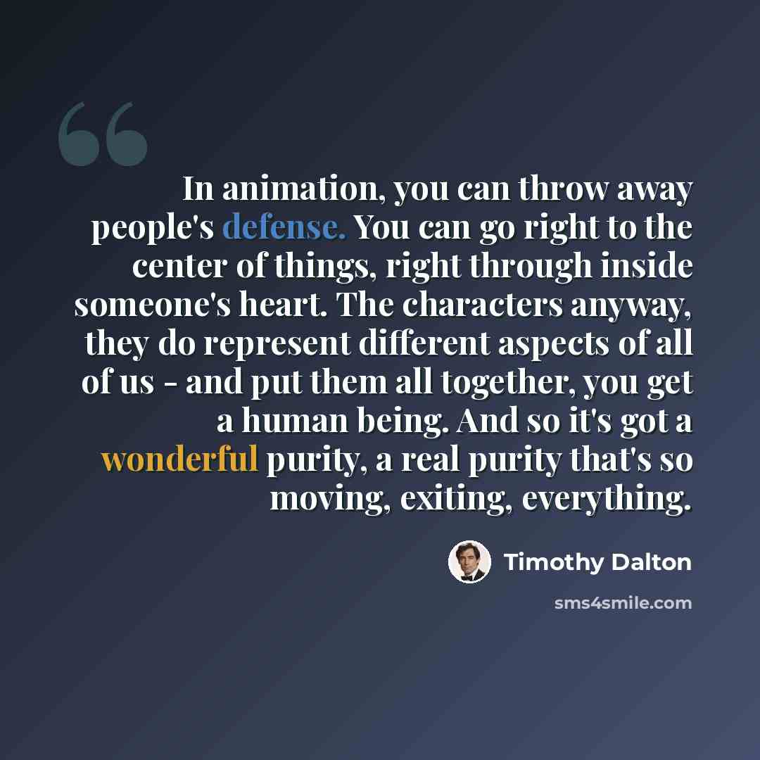 “In animation, you can throw away people's defense. You can go right to the center of things, right through inside someone's heart. The characters anyway, they do represent different aspects of all of us - and put them all together, you get a human being. And so it's got a wonderful purity, a real…” quote by Timothy Dalton