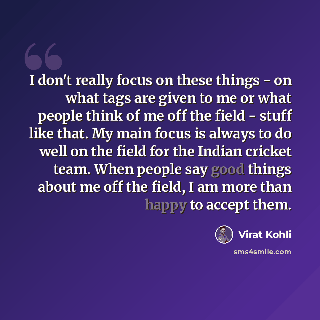 “I don't really focus on these things - on what tags are given to me or what people think of me off the field - stuff like that. My main focus is always to do well on the field for the Indian cricket team. When people say good things about me off the field, I am more than happy to accept them.” quote by Virat Kohli