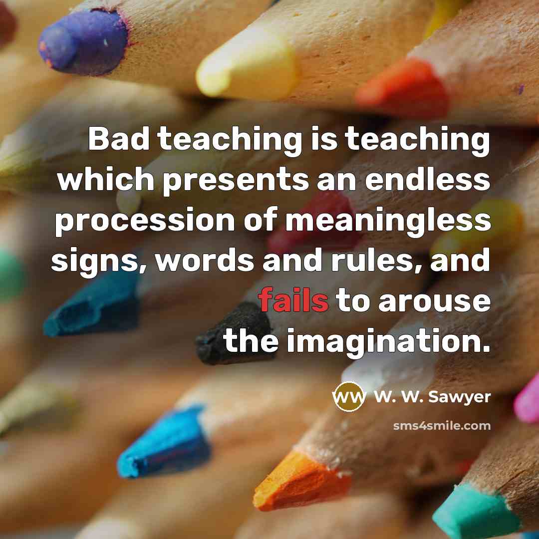 “Bad teaching is teaching which presents an endless procession of meaningless signs, words and rules, and fails to arouse the imagination.” quote by W. W. Sawyer