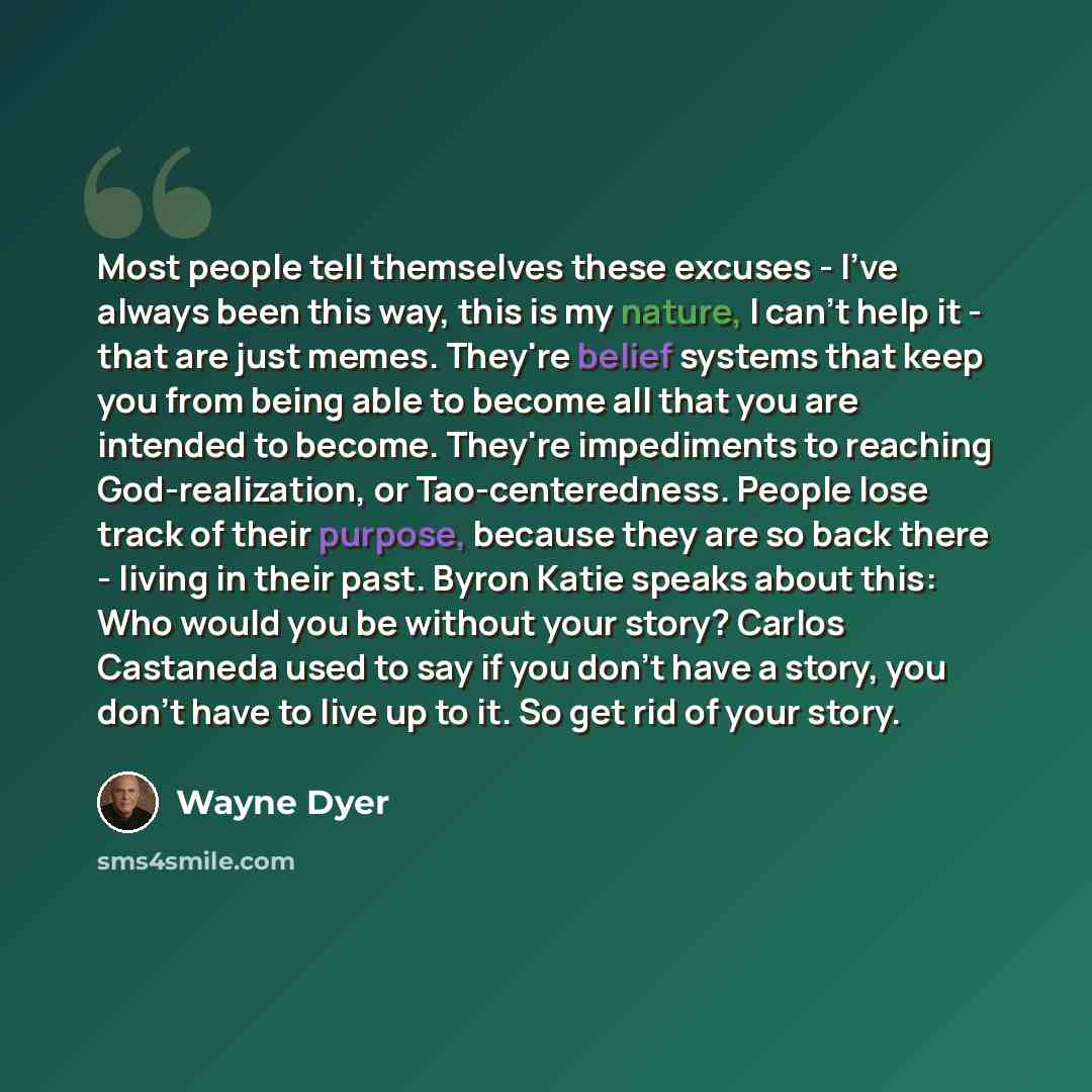 “Most people tell themselves these excuses - I've always been this way, this is my nature, I can't help it - that are just memes. They're belief systems that keep you from being able to become all that you are intended to become. They're impediments to reaching God-realization, or Tao-centeredness…” quote by Wayne Dyer