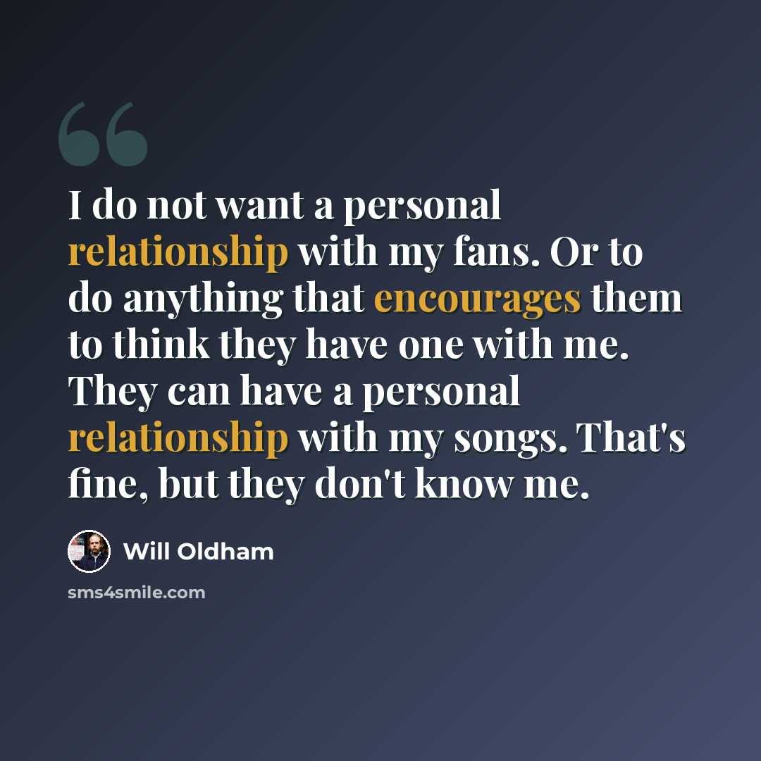 “I do not want a personal relationship with my fans. Or to do anything that encourages them to think they have one with me. They can have a personal relationship with my songs. That's fine, but they don't know me.” quote by Will Oldham