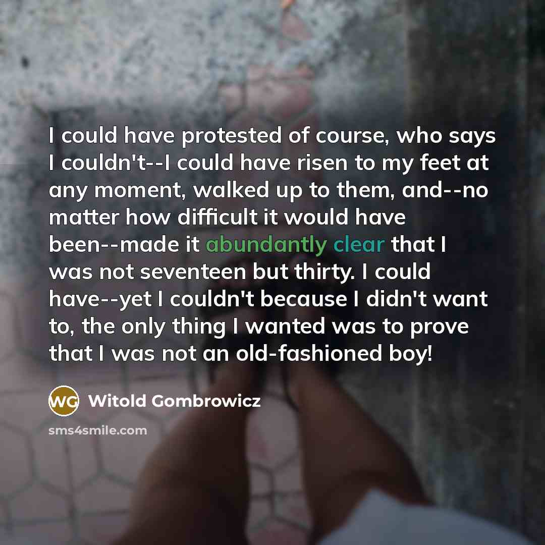“I could have protested of course, who says I couldn't--I could have risen to my feet at any moment, walked up to them, and--no matter how difficult it would have been--made it abundantly clear that I was not seventeen but thirty. I could have--yet I couldn't because I didn't want to, the only…” quote by Witold Gombrowicz