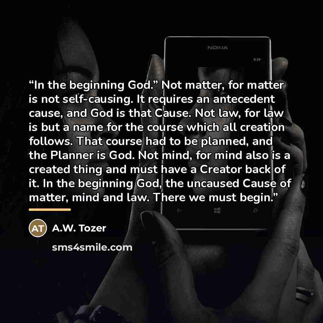 “In the beginning God.” Not matter, for matter is not self-causing. It requires an antecedent cause, and God is that Cause. Not law, for law is but a name for the course which all creation follows. That course had to be planned, and the Planner is God. Not mind, for mind also is a created thing and…” quote by A.W. Tozer