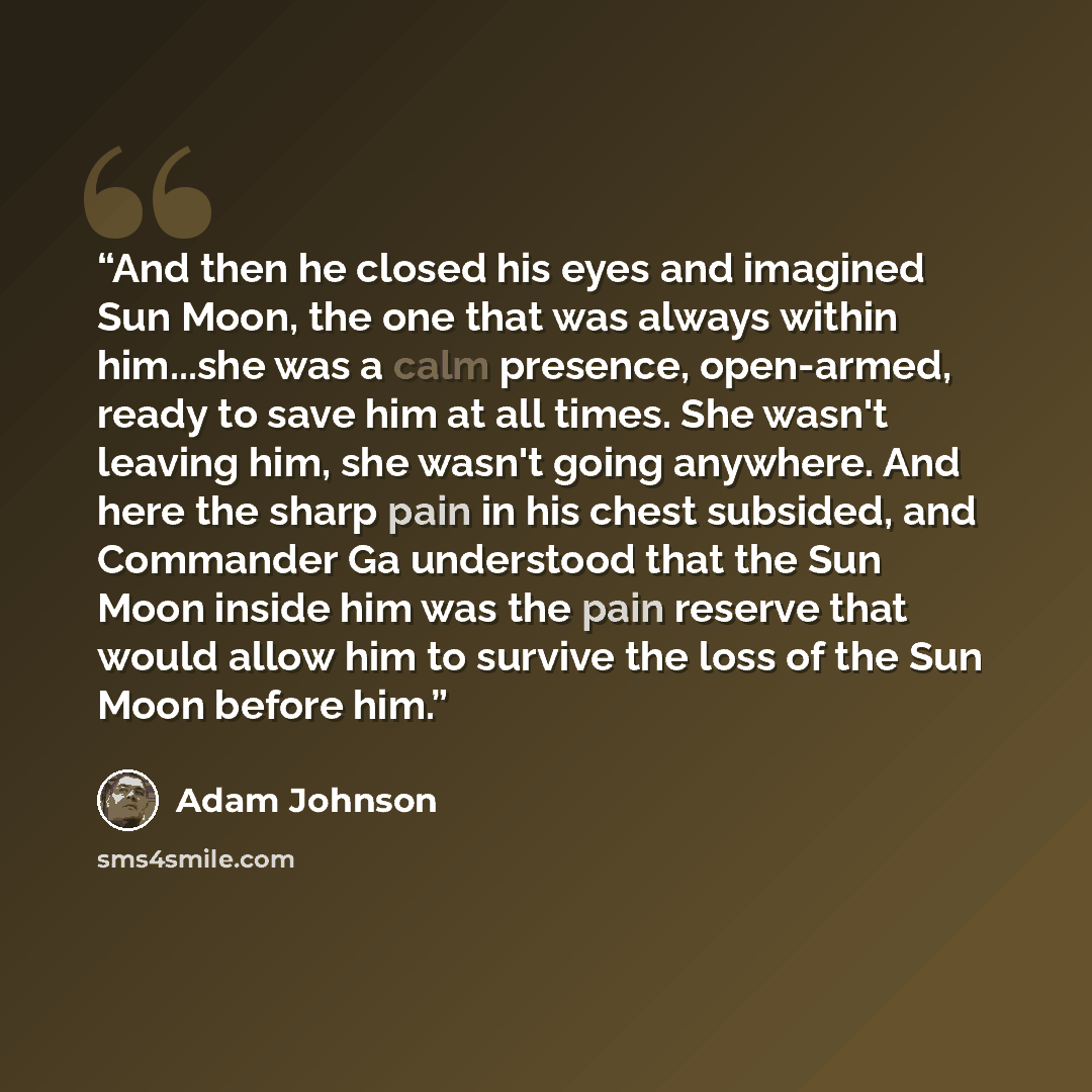 “And then he closed his eyes and imagined Sun Moon, the one that was always within him...she was a calm presence, open-armed, ready to save him at all times. She wasn't leaving him, she wasn't going anywhere. And here the sharp pain in his chest subsided, and Commander Ga understood that the Sun…” quote by Adam Johnson