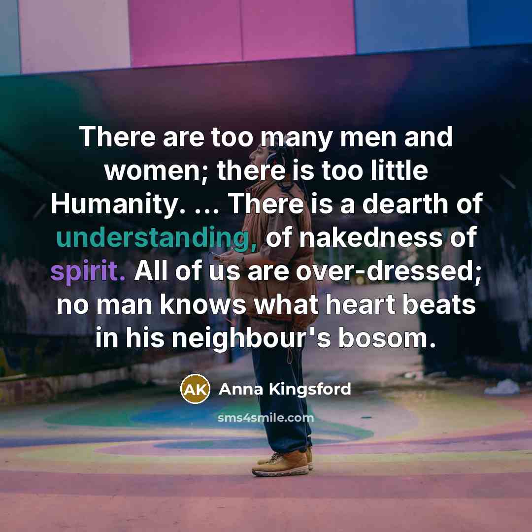 “There are too many men and women; there is too little Humanity. ... There is a dearth of understanding, of nakedness of spirit. All of us are over-dressed; no man knows what heart beats in his neighbour's bosom.” quote by Anna Kingsford