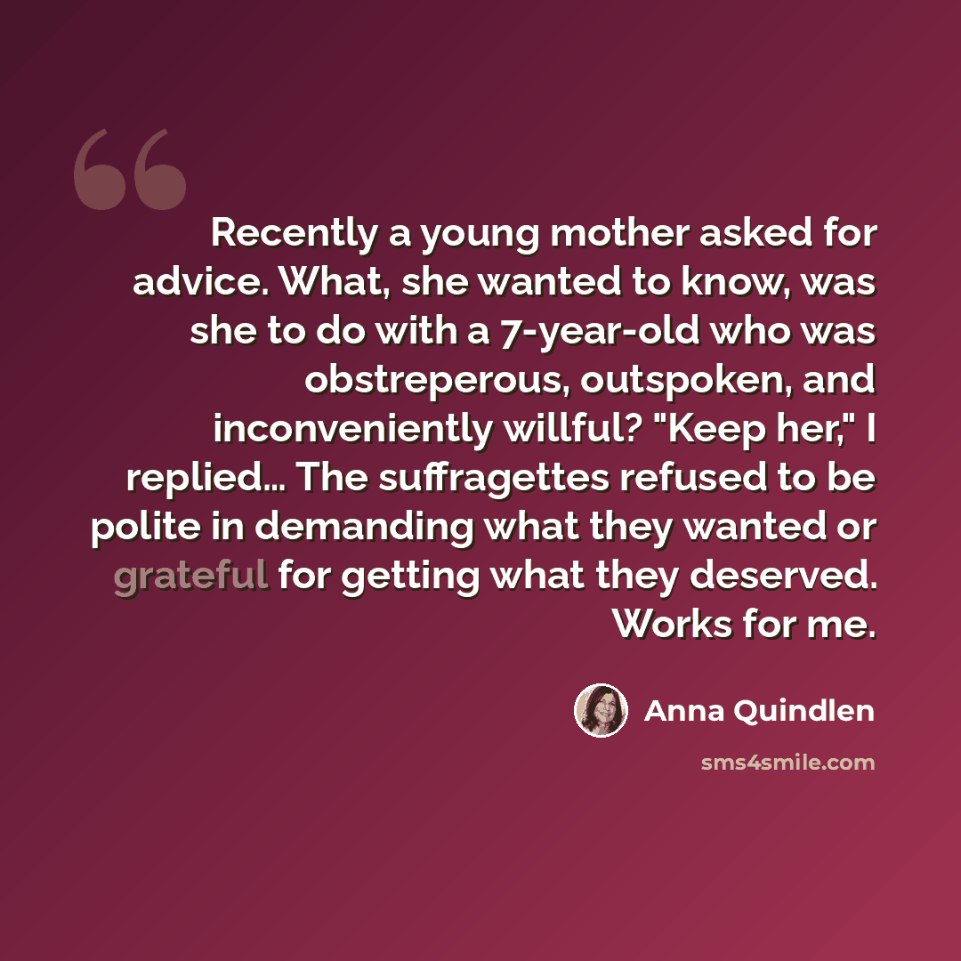 “Recently a young mother asked for advice. What, she wanted to know, was she to do with a 7-year-old who was obstreperous, outspoken, and inconveniently willful? "Keep her," I replied… The suffragettes refused to be polite in demanding what they wanted or grateful for getting what they deserved…” quote by Anna Quindlen
