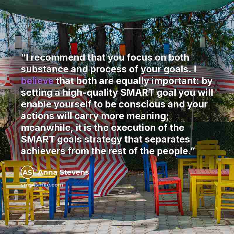 “I recommend that you focus on both substance and process of your goals. I believe that both are equally important: by setting a high-quality SMART goal you will enable yourself to be conscious and your actions will carry more meaning; meanwhile, it is the execution of the SMART goals strategy that…” quote by Anna Stevens