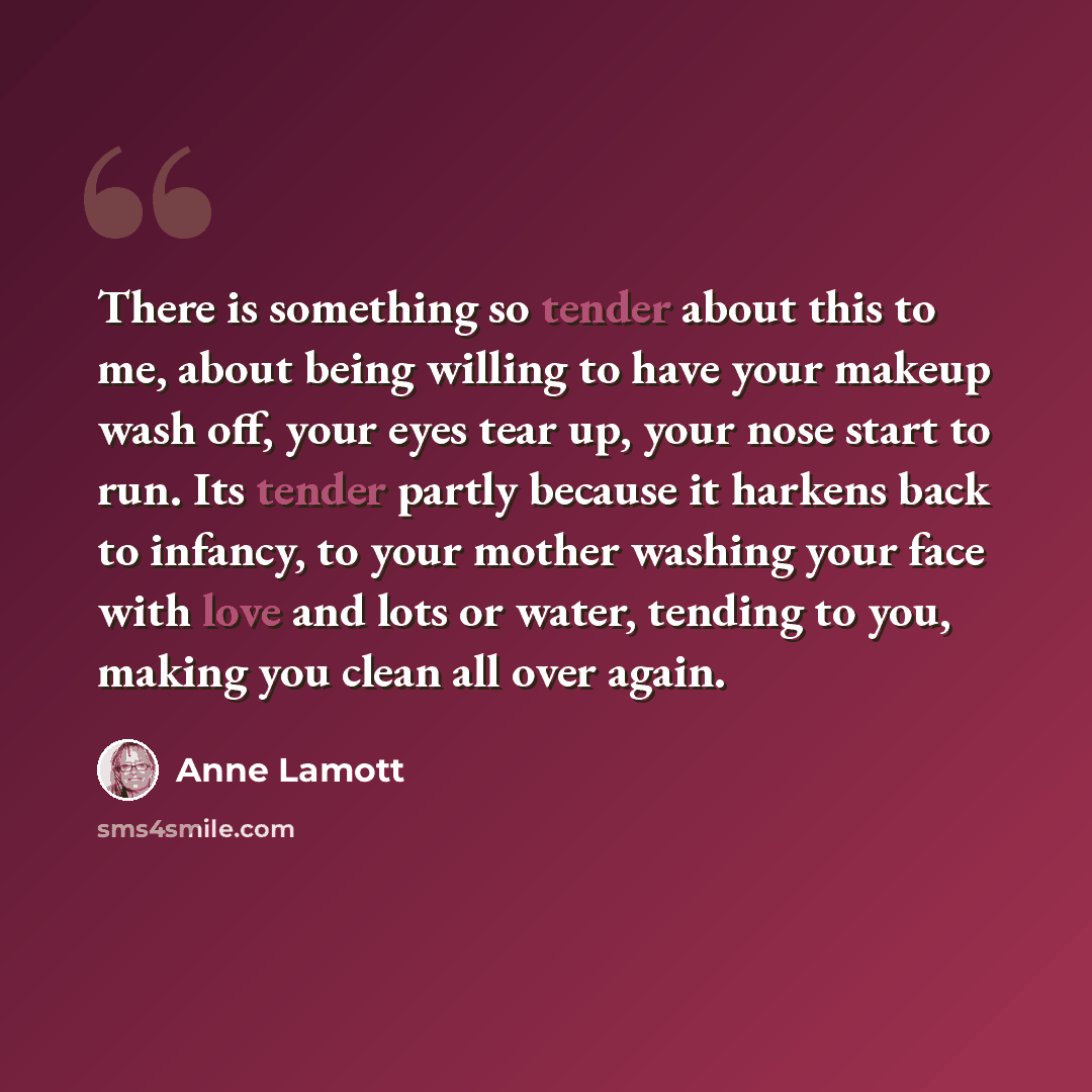 “There is something so tender about this to me, about being willing to have your makeup wash off, your eyes tear up, your nose start to run. Its tender partly because it harkens back to infancy, to your mother washing your face with love and lots or water, tending to you, making you clean all over…” quote by Anne Lamott