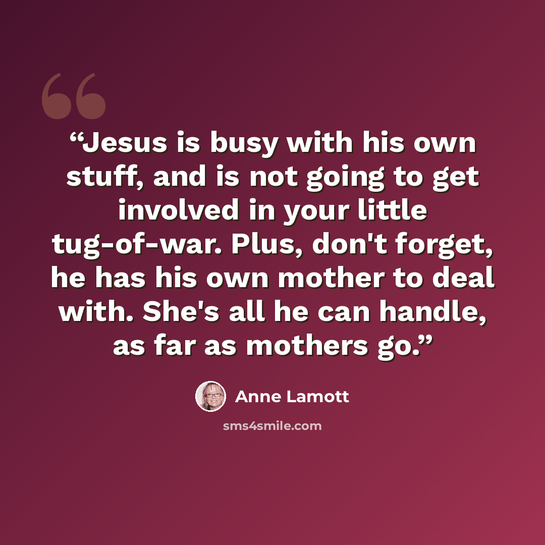 “Jesus is busy with his own stuff, and is not going to get involved in your little tug-of-war. Plus, don't forget, he has his own mother to deal with. She's all he can handle, as far as mothers go.” quote by Anne Lamott
