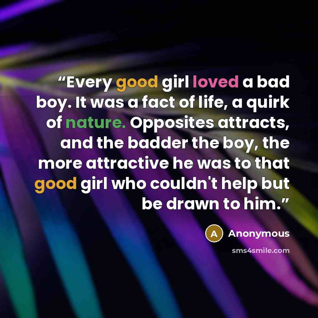 “Every good girl loved a bad boy. It was a fact of life, a quirk of nature. Opposites attracts, and the badder the boy, the more attractive he was to that good girl who couldn't help but be drawn to him.” quote by Anonymous
