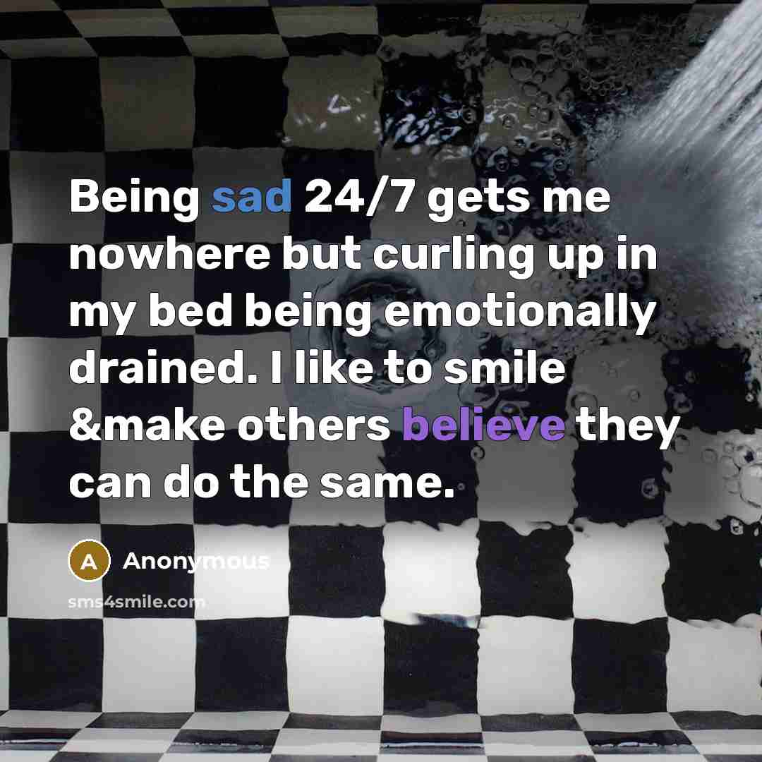 “Being sad 24/7 gets me nowhere but curling up in my bed being emotionally drained. I like to smile &make others believe they can do the same.” quote by Anonymous