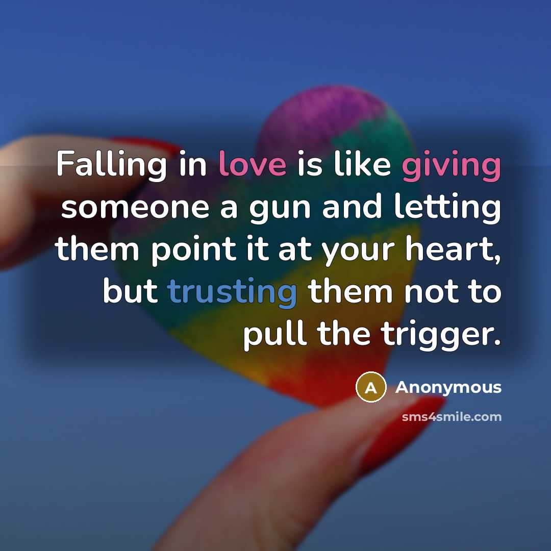 “Falling in love is like giving someone a gun and letting them point it at your heart, but trusting them not to pull the trigger.” quote by Anonymous