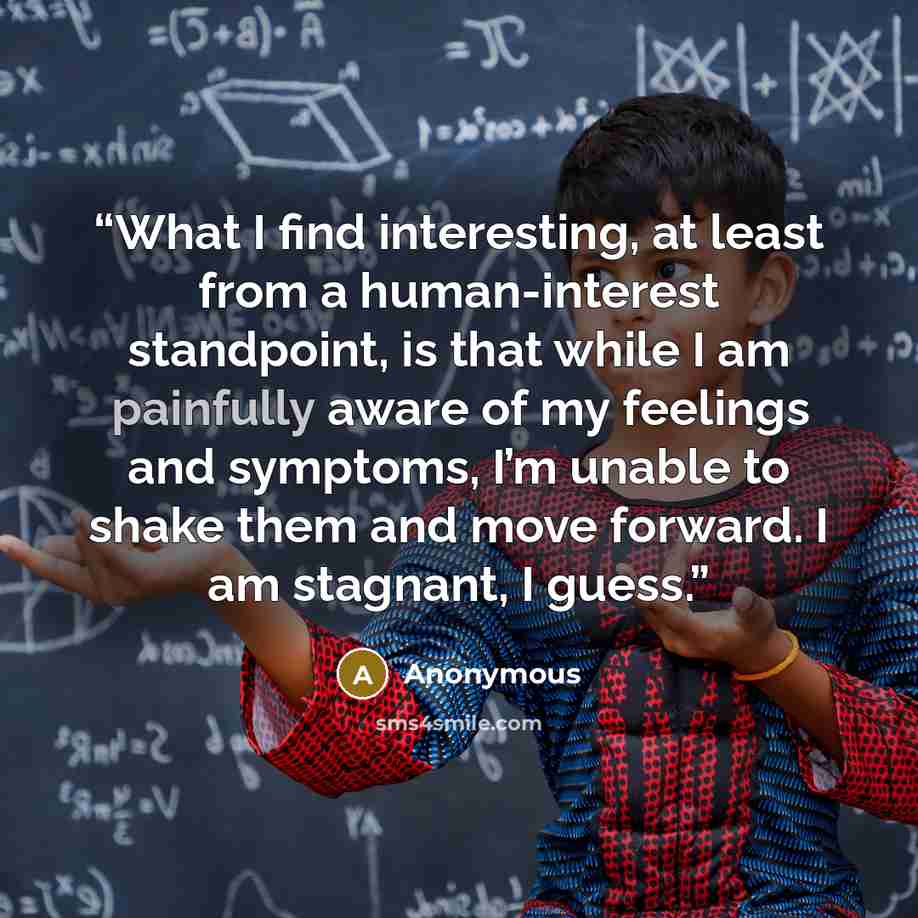 “What I find interesting, at least from a human-interest standpoint, is that while I am painfully aware of my feelings and symptoms, I’m unable to shake them and move forward. I am stagnant, I guess.” quote by Anonymous