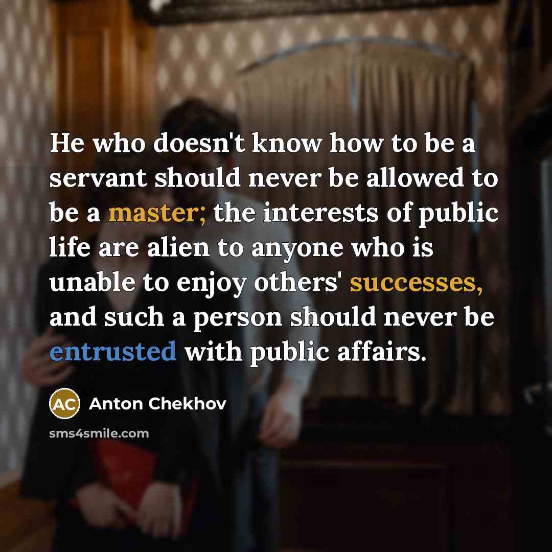 “He who doesn't know how to be a servant should never be allowed to be a master; the interests of public life are alien to anyone who is unable to enjoy others' successes, and such a person should never be entrusted with public affairs.” quote by Anton Chekhov