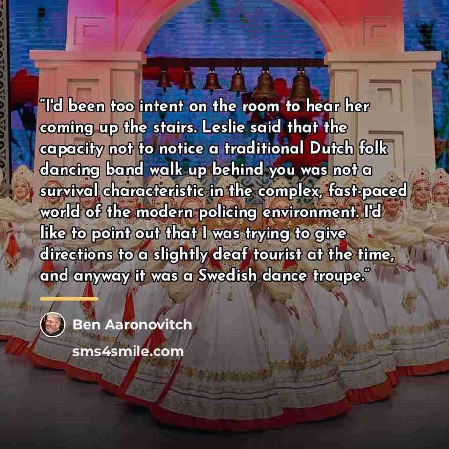 “I'd been too intent on the room to hear her coming up the stairs. Leslie said that the capacity not to notice a traditional Dutch folk dancing band walk up behind you was not a survival characteristic in the complex, fast-paced world of the modern policing environment. I'd like to point out that I…” quote by Ben Aaronovitch
