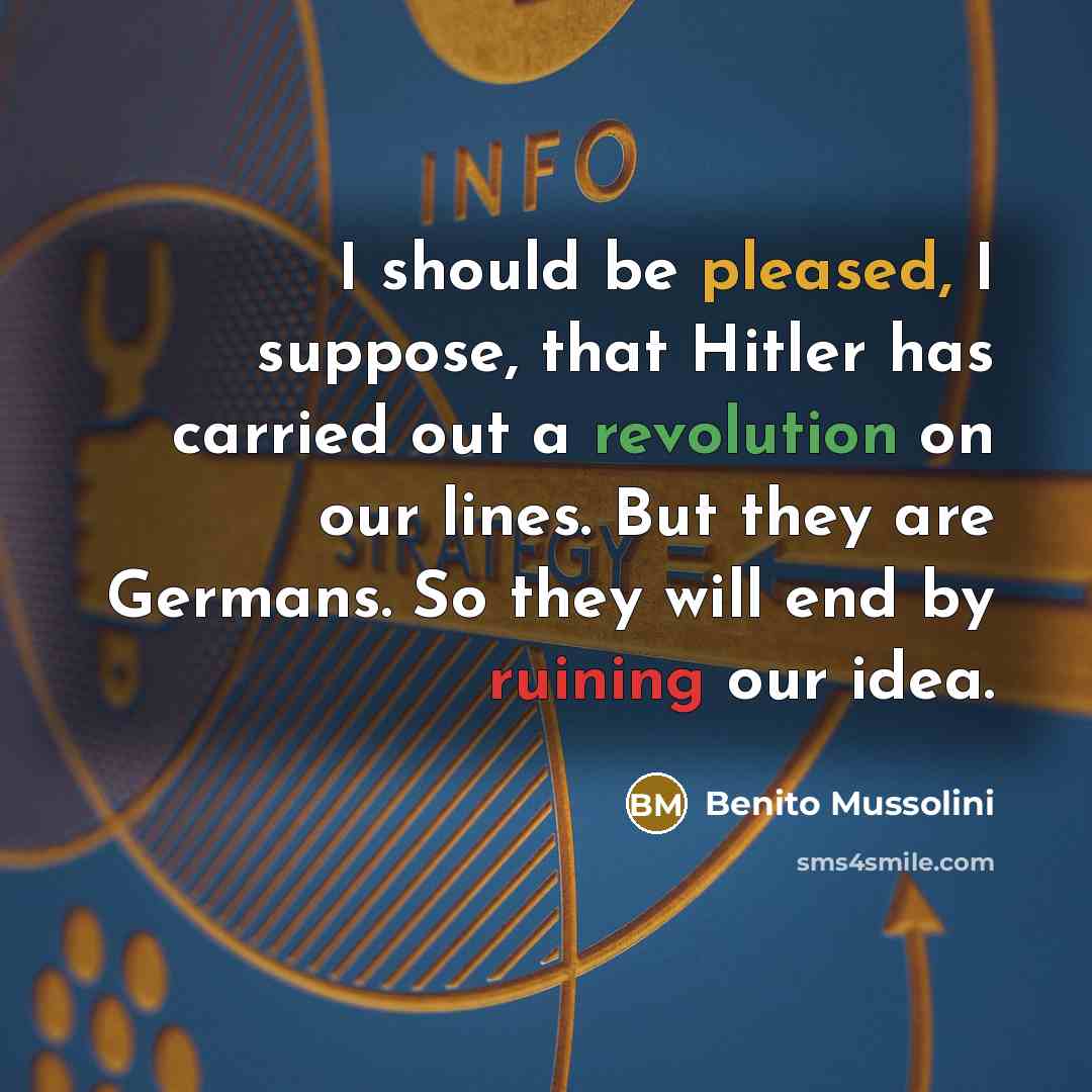 “I should be pleased, I suppose, that Hitler has carried out a revolution on our lines. But they are Germans. So they will end by ruining our idea.” quote by Benito Mussolini
