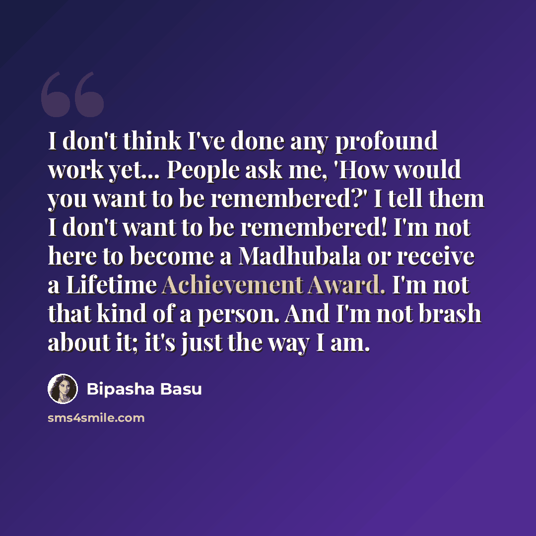“I don't think I've done any profound work yet... People ask me, 'How would you want to be remembered?' I tell them I don't want to be remembered! I'm not here to become a Madhubala or receive a Lifetime Achievement Award. I'm not that kind of a person. And I'm not brash about it; it's just the way…” quote by Bipasha Basu