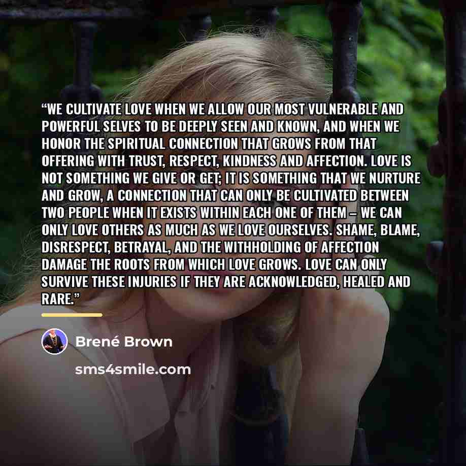 “We cultivate love when we allow our most vulnerable and powerful selves to be deeply seen and known, and when we honor the spiritual connection that grows from that offering with trust, respect, kindness and affection. Love is not something we give or get; it is something that we nurture and grow…” quote by Brené Brown