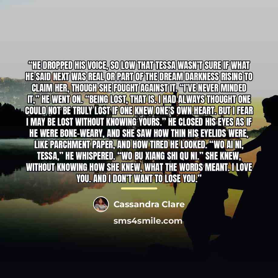 “He dropped his voice, so low that Tessa wasn’t sure if what he said next was real or part of the dream darkness rising to claim her, though she fought against it. “I’ve never minded it,” he went on. “Being lost, that is. I had always thought one could not be truly lost if one knew one’s own heart…” quote by Cassandra Clare