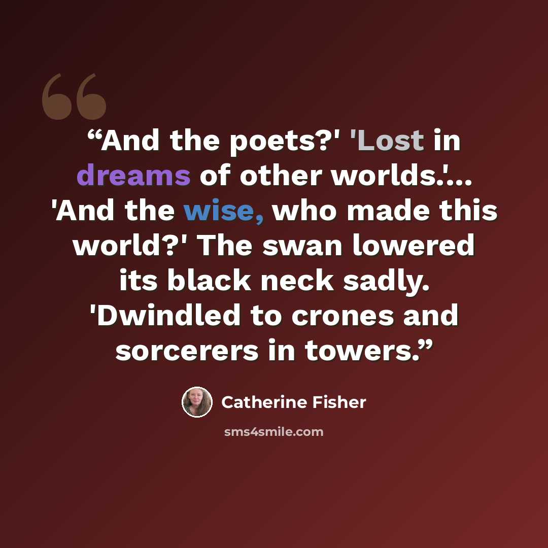 “And the poets?' 'Lost in dreams of other worlds.'... 'And the wise, who made this world?' The swan lowered its black neck sadly. 'Dwindled to crones and sorcerers in towers.” quote by Catherine Fisher