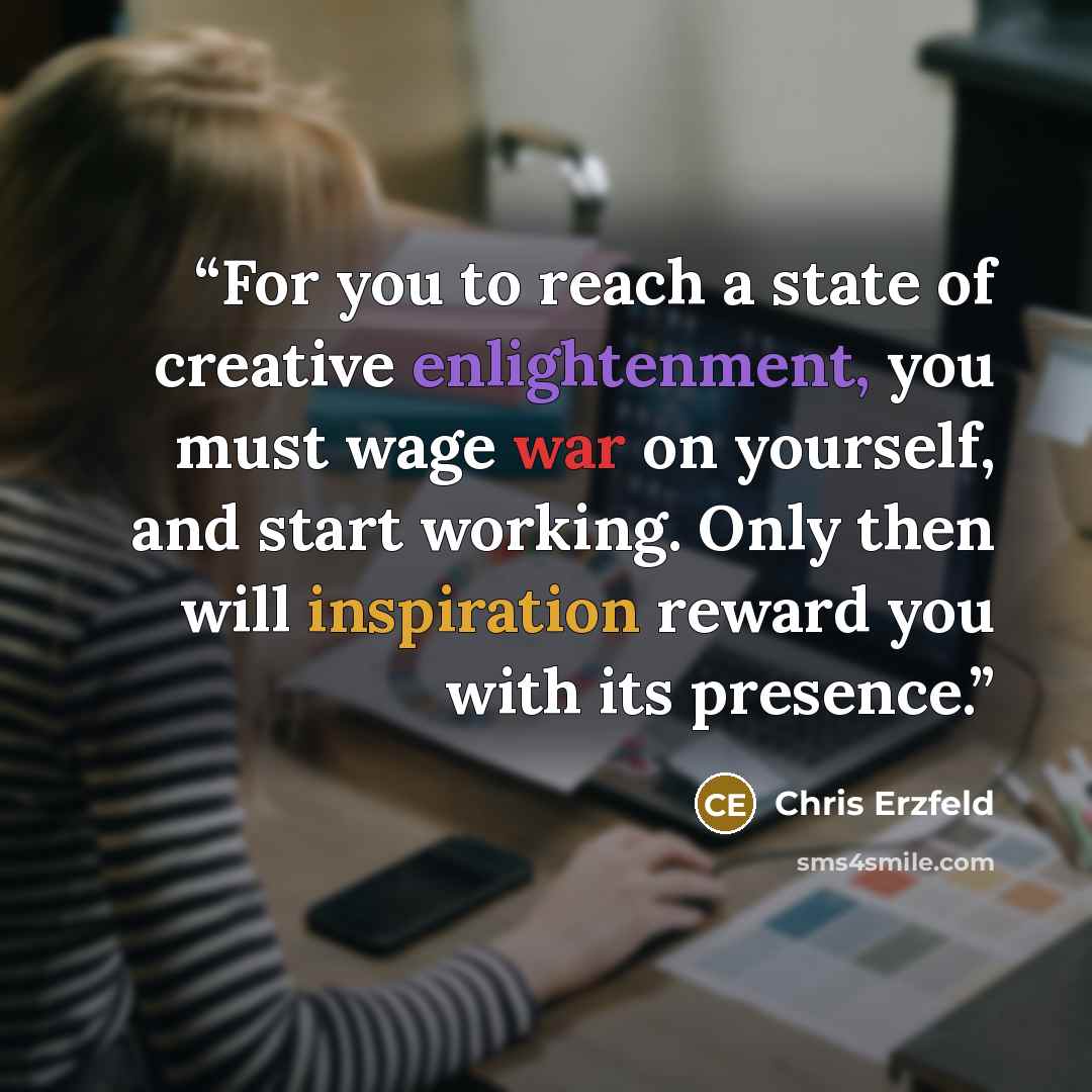 “For you to reach a state of creative enlightenment, you must wage war on yourself, and start working. Only then will inspiration reward you with its presence.” quote by Chris Erzfeld